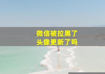 微信被拉黑了头像更新了吗