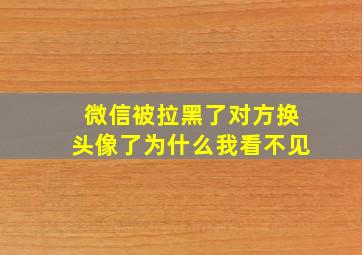 微信被拉黑了对方换头像了为什么我看不见