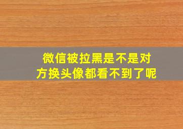 微信被拉黑是不是对方换头像都看不到了呢