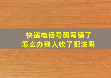 快递电话号码写错了怎么办别人收了犯法吗