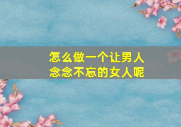 怎么做一个让男人念念不忘的女人呢