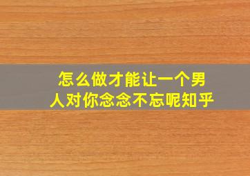 怎么做才能让一个男人对你念念不忘呢知乎