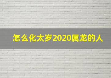 怎么化太岁2020属龙的人