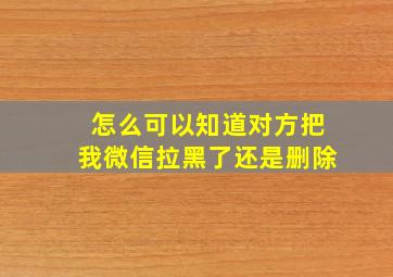 怎么可以知道对方把我微信拉黑了还是删除