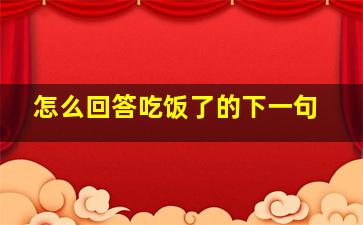 怎么回答吃饭了的下一句