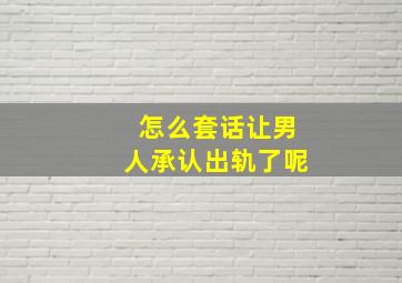 怎么套话让男人承认出轨了呢