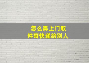 怎么弄上门取件寄快递给别人