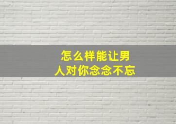 怎么样能让男人对你念念不忘