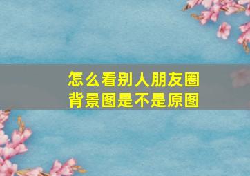 怎么看别人朋友圈背景图是不是原图