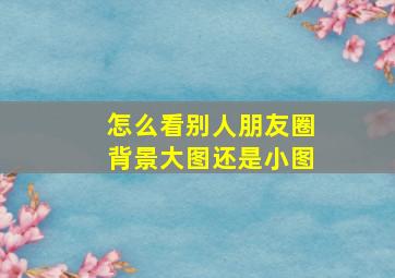 怎么看别人朋友圈背景大图还是小图