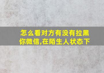 怎么看对方有没有拉黑你微信,在陌生人状态下