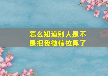 怎么知道别人是不是把我微信拉黑了