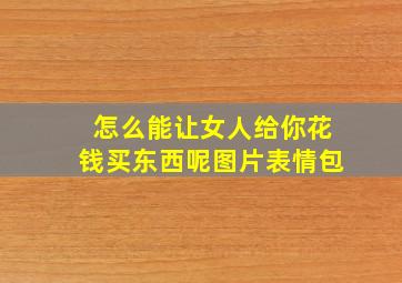 怎么能让女人给你花钱买东西呢图片表情包