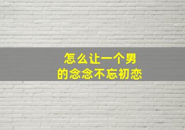 怎么让一个男的念念不忘初恋