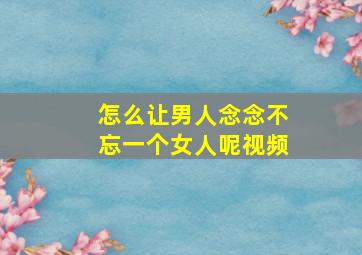 怎么让男人念念不忘一个女人呢视频