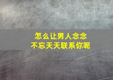 怎么让男人念念不忘天天联系你呢