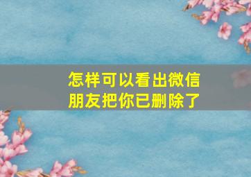 怎样可以看出微信朋友把你已删除了