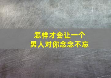 怎样才会让一个男人对你念念不忘