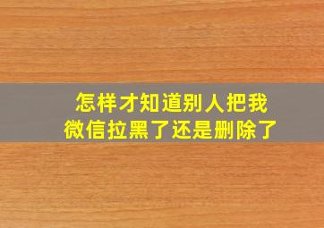 怎样才知道别人把我微信拉黑了还是删除了