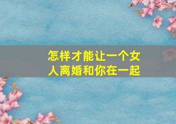 怎样才能让一个女人离婚和你在一起