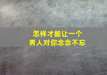 怎样才能让一个男人对你念念不忘