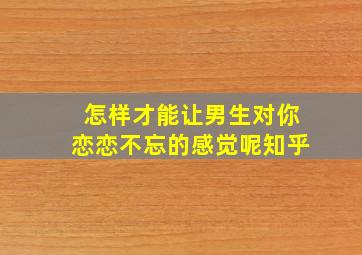 怎样才能让男生对你恋恋不忘的感觉呢知乎