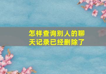 怎样查询别人的聊天记录已经删除了