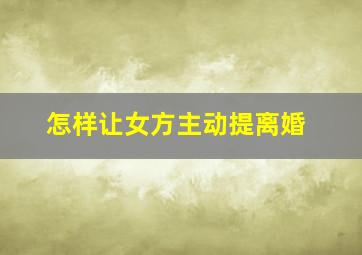 怎样让女方主动提离婚