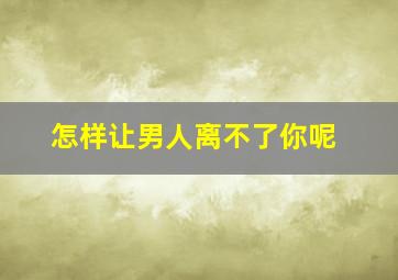 怎样让男人离不了你呢