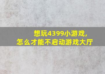 想玩4399小游戏,怎么才能不启动游戏大厅