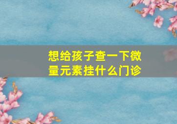 想给孩子查一下微量元素挂什么门诊