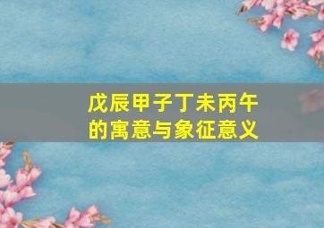 戊辰甲子丁未丙午的寓意与象征意义