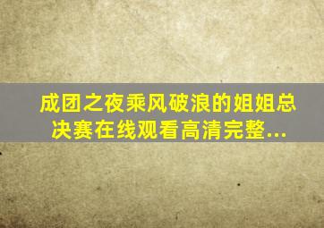 成团之夜乘风破浪的姐姐总决赛在线观看高清完整...