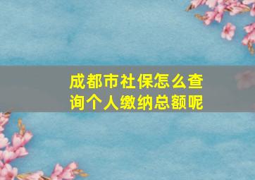 成都市社保怎么查询个人缴纳总额呢