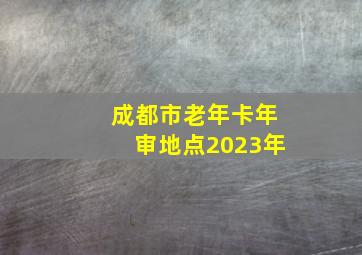 成都市老年卡年审地点2023年