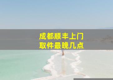 成都顺丰上门取件最晚几点