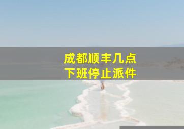 成都顺丰几点下班停止派件