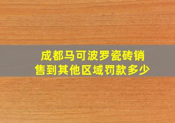 成都马可波罗瓷砖销售到其他区域罚款多少