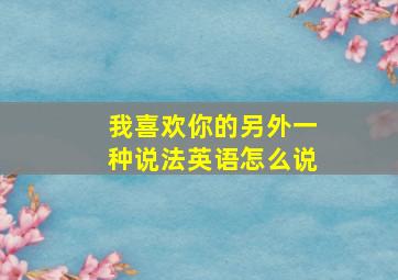 我喜欢你的另外一种说法英语怎么说