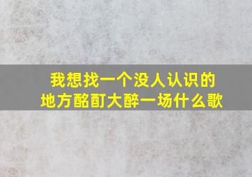 我想找一个没人认识的地方酩酊大醉一场什么歌