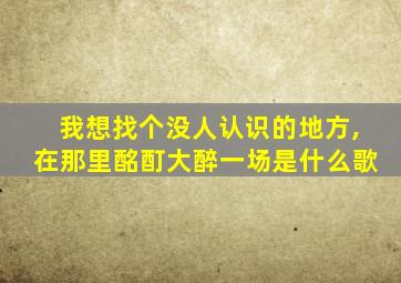 我想找个没人认识的地方,在那里酩酊大醉一场是什么歌