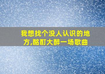 我想找个没人认识的地方,酩酊大醉一场歌曲