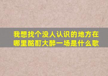 我想找个没人认识的地方在哪里酩酊大醉一场是什么歌