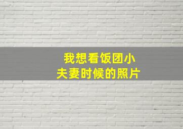 我想看饭团小夫妻时候的照片