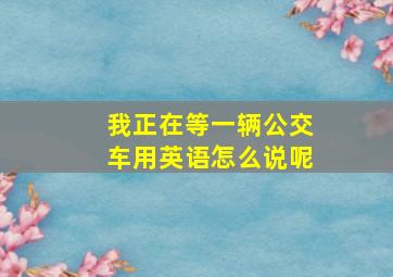 我正在等一辆公交车用英语怎么说呢