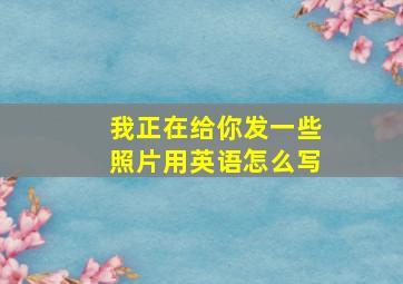 我正在给你发一些照片用英语怎么写