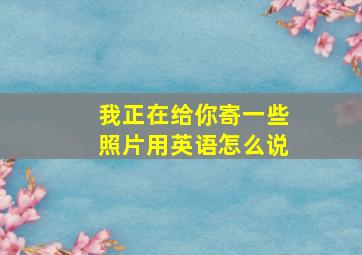 我正在给你寄一些照片用英语怎么说