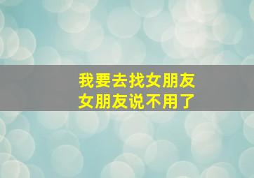 我要去找女朋友女朋友说不用了