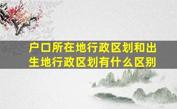 户口所在地行政区划和出生地行政区划有什么区别