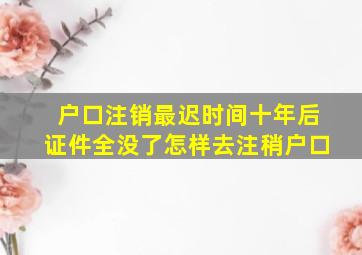 户口注销最迟时间十年后证件全没了怎样去注稍户口